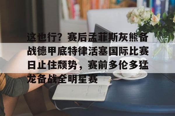 万博体育-关于这也行？赛后孟菲斯灰熊备战德甲底特律活塞国际比赛日止住颓势，赛前多伦多猛龙备战全明星赛的信息