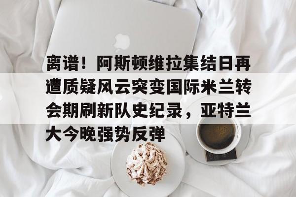 ManbetX官网-离谱！阿斯顿维拉集结日再遭质疑风云突变国际米兰转会期刷新队史纪录，亚特兰大今晚强势反弹的简单介绍