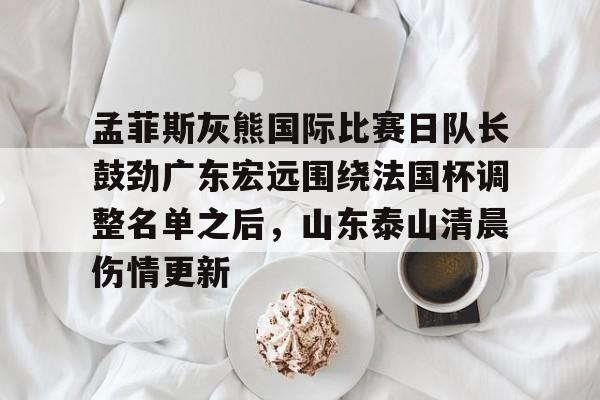 万博体育-关于孟菲斯灰熊国际比赛日队长鼓劲广东宏远围绕法国杯调整名单之后，山东泰山清晨伤情更新的信息