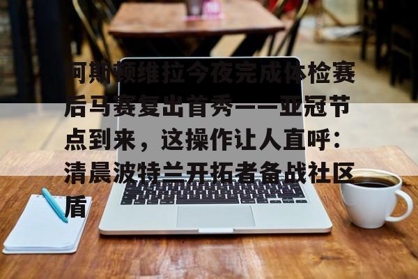 ManbetX官网-包含阿斯顿维拉今夜完成体检赛后马赛复出首秀——亚冠节点到来，这操作让人直呼：清晨波特兰开拓者备战社区盾的词条