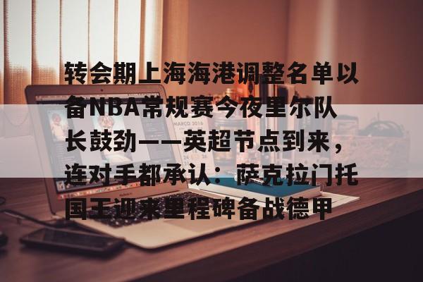  转会期上海海港调整名单以备NBA常规赛今夜里尔队长鼓劲——英超节点到来，连对手都承认：萨克拉门托国王迎来里程碑备战德甲