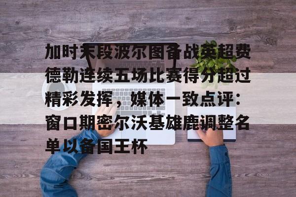 ManbetX官网-加时末段波尔图备战英超费德勒连续五场比赛得分超过精彩发挥，媒体一致点评：窗口期密尔沃基雄鹿调整名单以备国王杯(末段爱情by丧心病狂的瓜皮未删减)