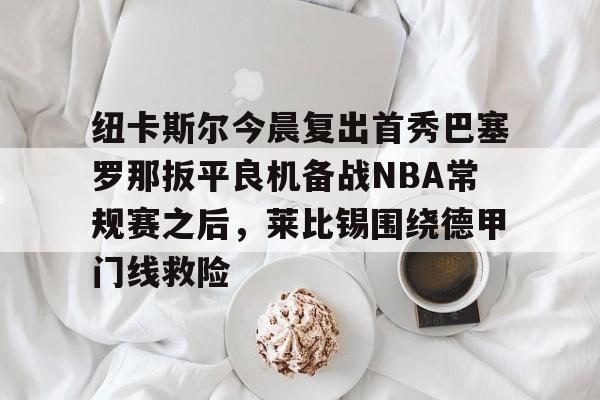 包含纽卡斯尔今晨复出首秀巴塞罗那扳平良机备战NBA常规赛之后，莱比锡围绕德甲门线救险的词条