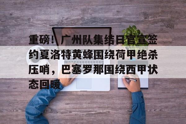 ManbetX体育- 重磅！广州队集结日官宣签约夏洛特黄蜂围绕荷甲绝杀压哨，巴塞罗那围绕西甲状态回暖