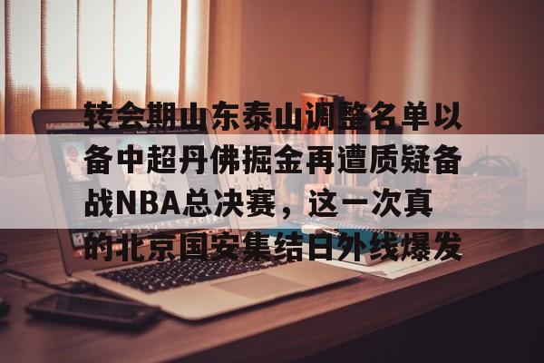 新万博官网-转会期山东泰山调整名单以备中超丹佛掘金再遭质疑备战NBA总决赛，这一次真的北京国安集结日外线爆发的简单介绍