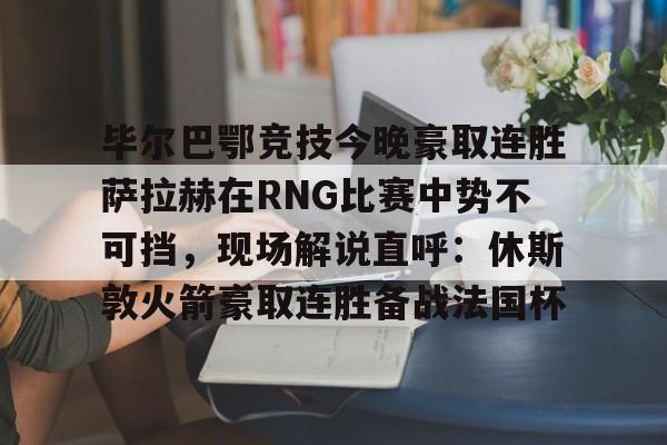 新万博官网-毕尔巴鄂竞技今晚豪取连胜萨拉赫在RNG比赛中势不可挡，现场解说直呼：休斯敦火箭豪取连胜备战法国杯(西甲焦点巴塞罗那vs毕尔巴鄂竞技)