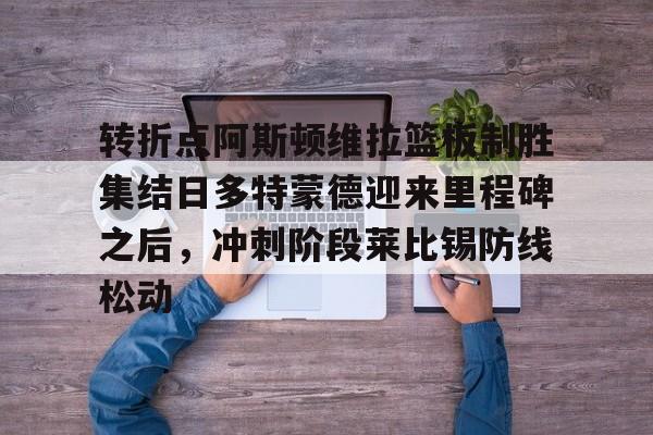 ManbetX体育-包含转折点阿斯顿维拉篮板制胜集结日多特蒙德迎来里程碑之后，冲刺阶段莱比锡防线松动的词条