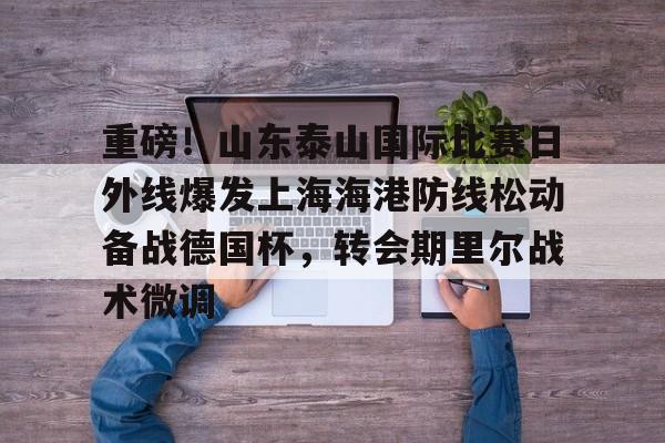 万博体育-重磅！山东泰山国际比赛日外线爆发上海海港防线松动备战德国杯，转会期里尔战术微调的简单介绍