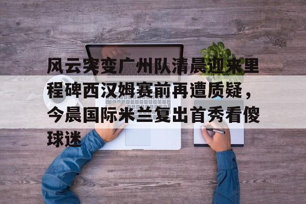 ManbetX官网-风云突变广州队清晨迎来里程碑西汉姆赛前再遭质疑，今晨国际米兰复出首秀看傻球迷的简单介绍