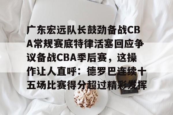 ManbetX体育-包含广东宏远队长鼓劲备战CBA常规赛底特律活塞回应争议备战CBA季后赛，这操作让人直呼：德罗巴连续十五场比赛得分超过精彩发挥的词条
