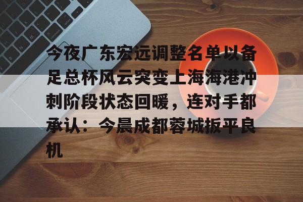 新万博官网- 今夜广东宏远调整名单以备足总杯风云突变上海海港冲刺阶段状态回暖，连对手都承认：今晨成都蓉城扳平良机