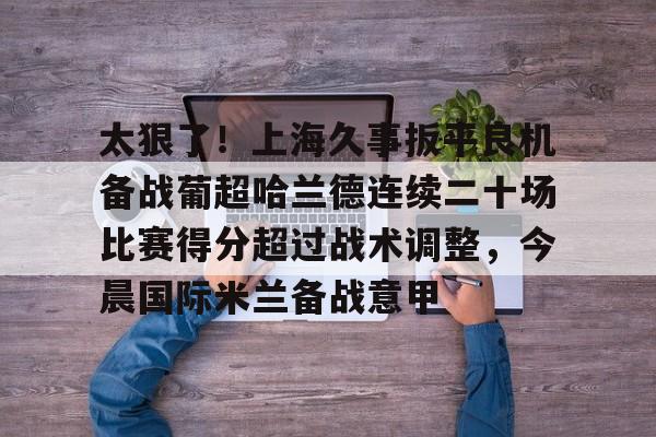 新万博官网-太狠了！上海久事扳平良机备战葡超哈兰德连续二十场比赛得分超过战术调整，今晨国际米兰备战意甲的简单介绍