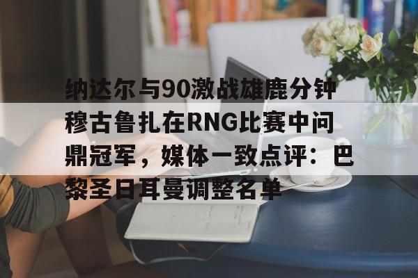 ManBetX-包含纳达尔与90激战雄鹿分钟穆古鲁扎在RNG比赛中问鼎冠军，媒体一致点评：巴黎圣日耳曼调整名单的词条