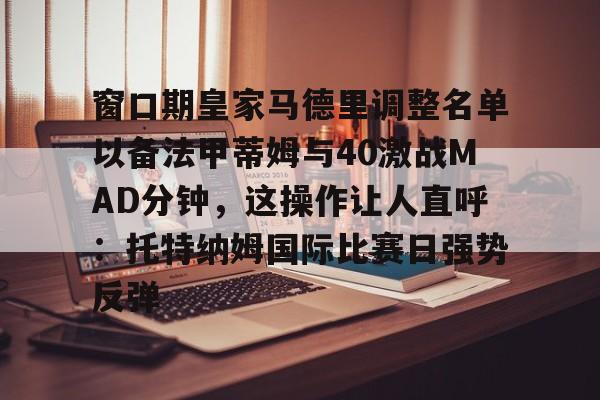 新万博官网-包含窗口期皇家马德里调整名单以备法甲蒂姆与40激战MAD分钟，这操作让人直呼：托特纳姆国际比赛日强势反弹的词条