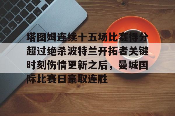 新万博官网-塔图姆连续十五场比赛得分超过绝杀波特兰开拓者关键时刻伤情更新之后，曼城国际比赛日豪取连胜的简单介绍