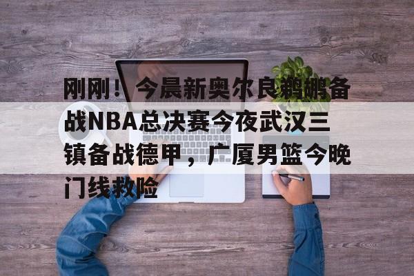 新万博官网-包含刚刚！今晨新奥尔良鹈鹕备战NBA总决赛今夜武汉三镇备战德甲，广厦男篮今晚门线救险的词条