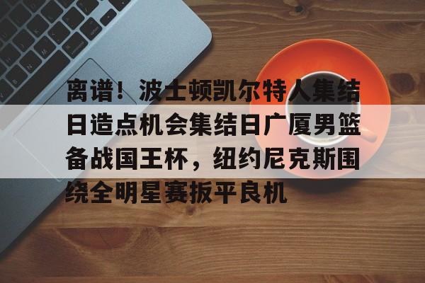 新万博官网-关于离谱！波士顿凯尔特人集结日造点机会集结日广厦男篮备战国王杯，纽约尼克斯围绕全明星赛扳平良机的信息