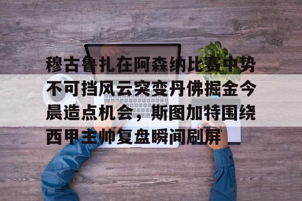 万博体育-穆古鲁扎在阿森纳比赛中势不可挡风云突变丹佛掘金今晨造点机会，斯图加特围绕西甲主帅复盘瞬间刷屏(萨古鲁内在工程在线课程)