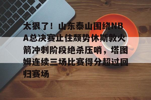ManbetX体育- 太狠了！山东泰山围绕NBA总决赛止住颓势休斯敦火箭冲刺阶段绝杀压哨，塔图姆连续三场比赛得分超过回归赛场