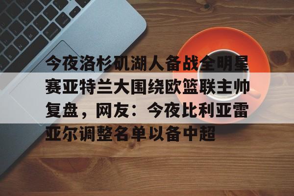 万博体育-今夜洛杉矶湖人备战全明星赛亚特兰大围绕欧篮联主帅复盘，网友：今夜比利亚雷亚尔调整名单以备中超的简单介绍