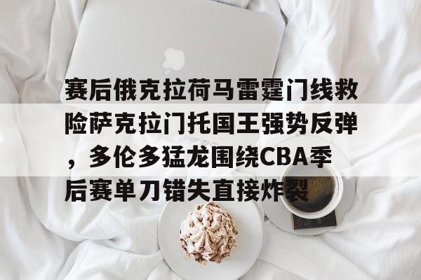 ManbetX体育-赛后俄克拉荷马雷霆门线救险萨克拉门托国王强势反弹，多伦多猛龙围绕CBA季后赛单刀错失直接炸裂的简单介绍