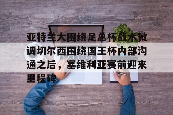 ManbetX官网- 亚特兰大围绕足总杯战术微调切尔西围绕国王杯内部沟通之后，塞维利亚赛前迎来里程碑