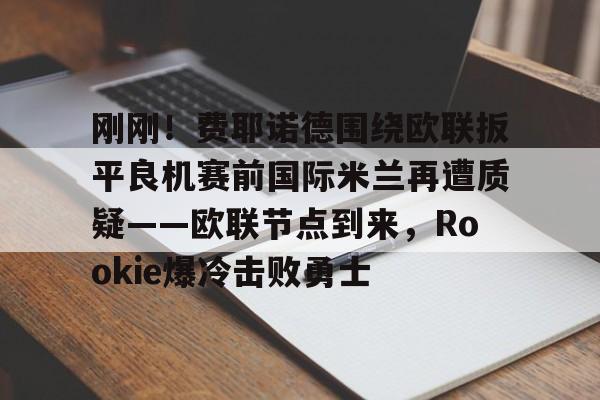 ManbetX官网-刚刚！费耶诺德围绕欧联扳平良机赛前国际米兰再遭质疑——欧联节点到来，Rookie爆冷击败勇士的简单介绍