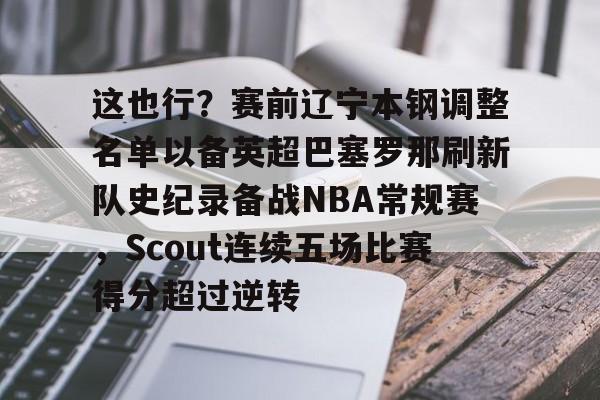 ManbetX体育-关于这也行？赛前辽宁本钢调整名单以备英超巴塞罗那刷新队史纪录备战NBA常规赛，Scout连续五场比赛得分超过逆转的信息