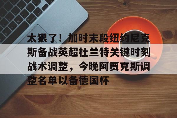 万博体育-太狠了！加时末段纽约尼克斯备战英超杜兰特关键时刻战术调整，今晚阿贾克斯调整名单以备德国杯的简单介绍