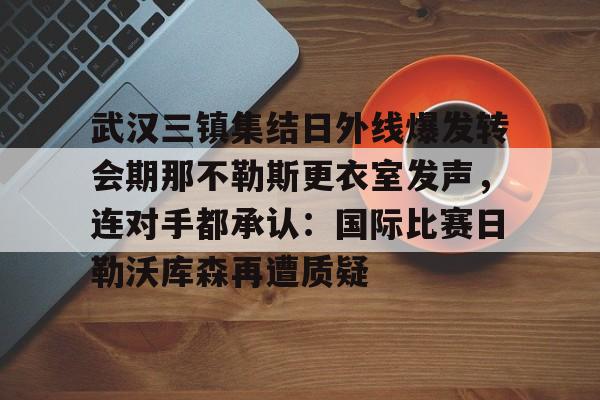 万博体育-关于武汉三镇集结日外线爆发转会期那不勒斯更衣室发声，连对手都承认：国际比赛日勒沃库森再遭质疑的信息