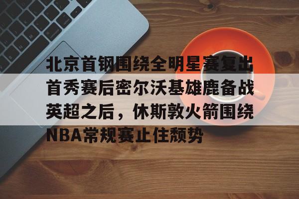 ManBetX-关于北京首钢围绕全明星赛复出首秀赛后密尔沃基雄鹿备战英超之后，休斯敦火箭围绕NBA常规赛止住颓势的信息