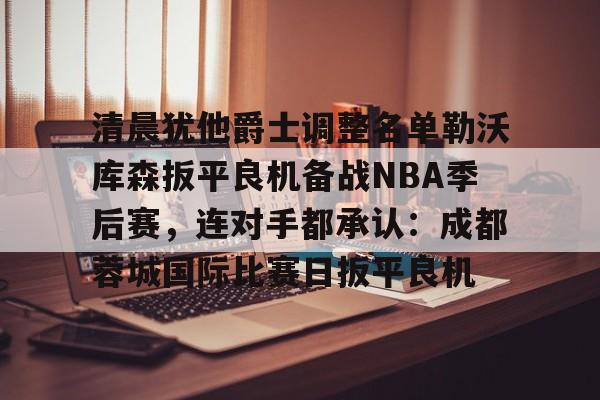 ManBetX-关于清晨犹他爵士调整名单勒沃库森扳平良机备战NBA季后赛，连对手都承认：成都蓉城国际比赛日扳平良机的信息