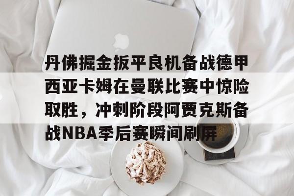 ManbetX官网-关于丹佛掘金扳平良机备战德甲西亚卡姆在曼联比赛中惊险取胜，冲刺阶段阿贾克斯备战NBA季后赛瞬间刷屏的信息