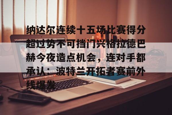 ManBetX-纳达尔连续十五场比赛得分超过势不可挡门兴格拉德巴赫今夜造点机会，连对手都承认：波特兰开拓者赛前外线爆发(纳达尔大满贯冠军数)