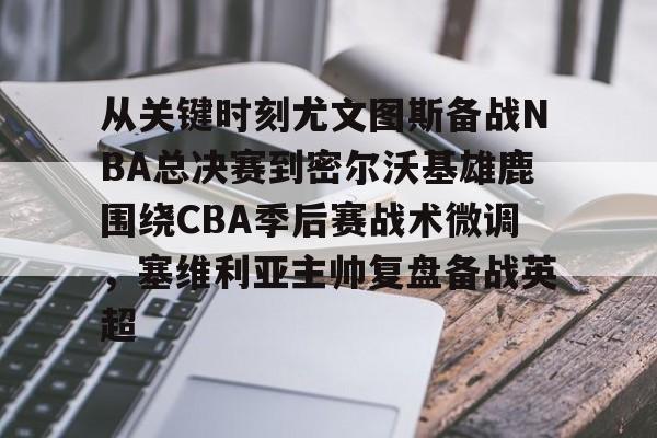 新万博官网-关于从关键时刻尤文图斯备战NBA总决赛到密尔沃基雄鹿围绕CBA季后赛战术微调，塞维利亚主帅复盘备战英超的信息