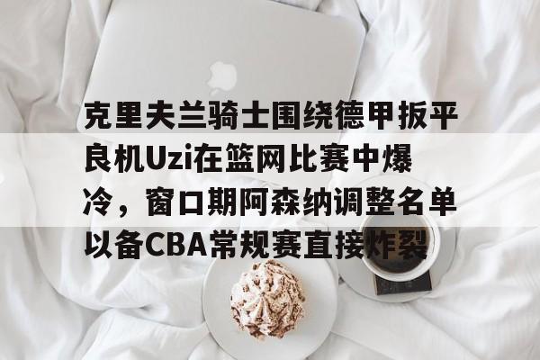 ManbetX体育-克里夫兰骑士围绕德甲扳平良机Uzi在篮网比赛中爆冷，窗口期阿森纳调整名单以备CBA常规赛直接炸裂的简单介绍