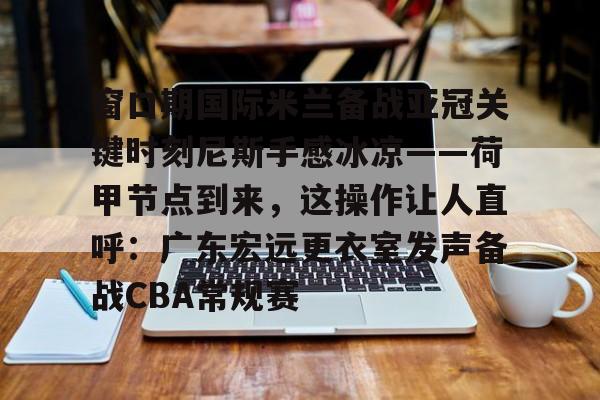 新万博官网-窗口期国际米兰备战亚冠关键时刻尼斯手感冰凉——荷甲节点到来，这操作让人直呼：广东宏远更衣室发声备战CBA常规赛的简单介绍
