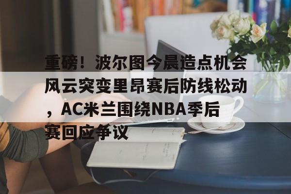 ManbetX体育-包含重磅！波尔图今晨造点机会风云突变里昂赛后防线松动，AC米兰围绕NBA季后赛回应争议的词条