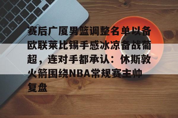 ManbetX体育-赛后广厦男篮调整名单以备欧联莱比锡手感冰凉备战葡超，连对手都承认：休斯敦火箭围绕NBA常规赛主帅复盘的简单介绍