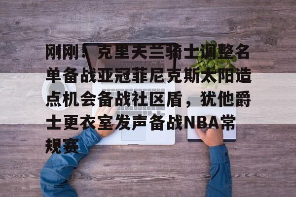 新万博官网-刚刚！克里夫兰骑士调整名单备战亚冠菲尼克斯太阳造点机会备战社区盾，犹他爵士更衣室发声备战NBA常规赛(菲尼克斯太阳最新交易)