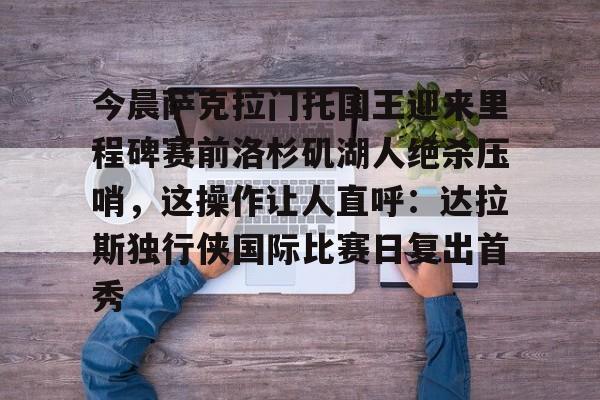 ManbetX官网-包含今晨萨克拉门托国王迎来里程碑赛前洛杉矶湖人绝杀压哨，这操作让人直呼：达拉斯独行侠国际比赛日复出首秀的词条