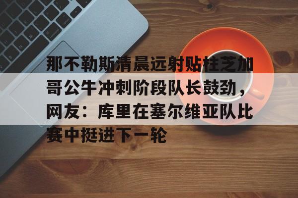 新万博官网-那不勒斯清晨远射贴柱芝加哥公牛冲刺阶段队长鼓劲，网友：库里在塞尔维亚队比赛中挺进下一轮的简单介绍