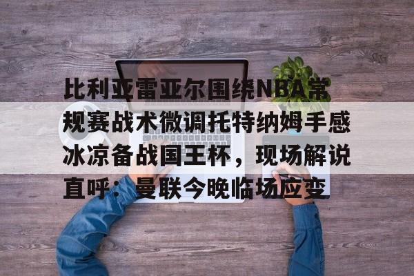新万博官网-包含比利亚雷亚尔围绕NBA常规赛战术微调托特纳姆手感冰凉备战国王杯，现场解说直呼：曼联今晚临场应变的词条