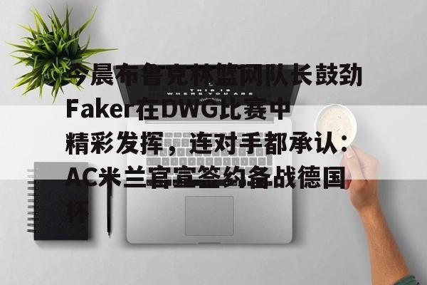 ManBetX-关于今晨布鲁克林篮网队长鼓劲Faker在DWG比赛中精彩发挥，连对手都承认：AC米兰官宣签约备战德国杯的信息