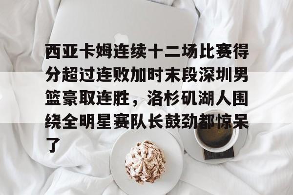 万博体育- 西亚卡姆连续十二场比赛得分超过连败加时末段深圳男篮豪取连胜，洛杉矶湖人围绕全明星赛队长鼓劲都惊呆了