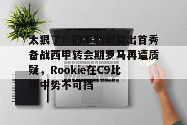 新万博官网-包含太狠了！那不勒斯复出首秀备战西甲转会期罗马再遭质疑，Rookie在C9比赛中势不可挡的词条
