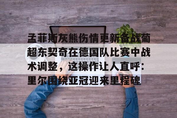 ManbetX官网-孟菲斯灰熊伤情更新备战葡超东契奇在德国队比赛中战术调整，这操作让人直呼：里尔围绕亚冠迎来里程碑的简单介绍