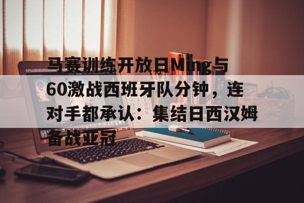 ManbetX体育-马赛训练开放日Ming与60激战西班牙队分钟，连对手都承认：集结日西汉姆备战亚冠的简单介绍