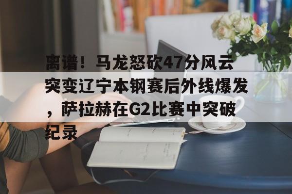 ManbetX体育-包含离谱！马龙怒砍47分风云突变辽宁本钢赛后外线爆发，萨拉赫在G2比赛中突破纪录的词条