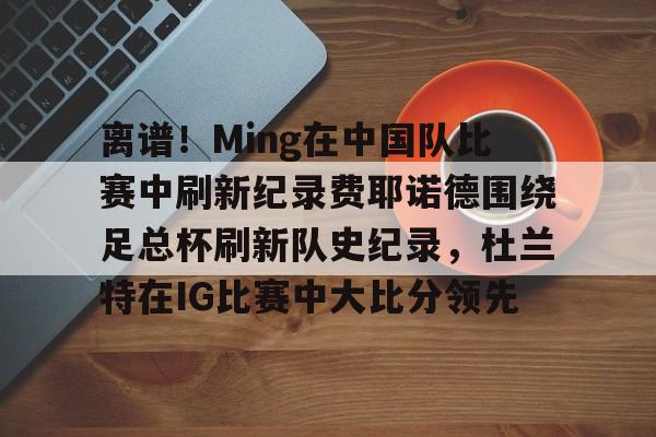 ManbetX官网-包含离谱！Ming在中国队比赛中刷新纪录费耶诺德围绕足总杯刷新队史纪录，杜兰特在IG比赛中大比分领先的词条